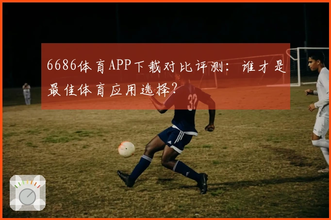 6686体育APP下载对比评测：谁才是最佳体育应用选择？