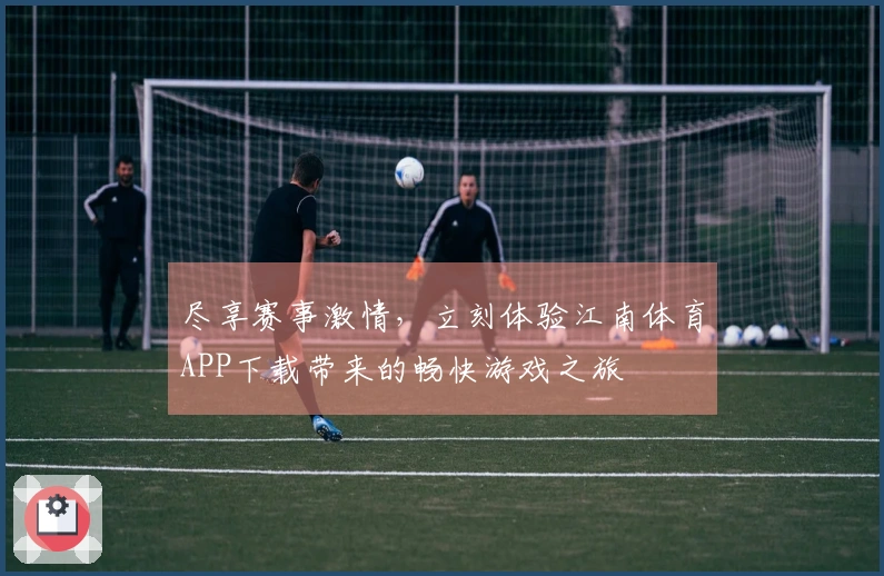 尽享赛事激情，立刻体验江南体育APP下载带来的畅快游戏之旅
