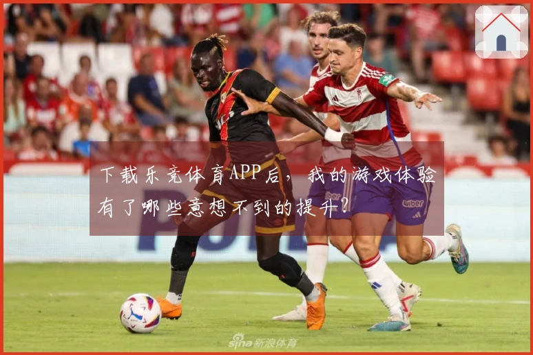 下载乐竞体育APP后，我的游戏体验有了哪些意想不到的提升？