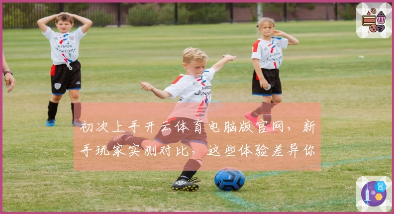 初次上手开云体育电脑版官网，新手玩家实测对比，这些体验差异你一定要知道