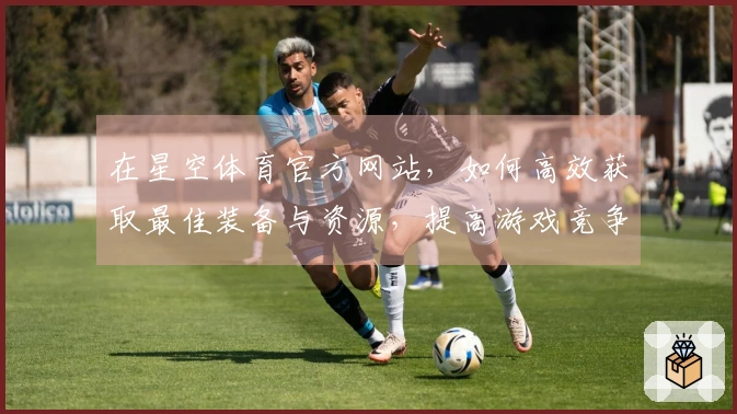 在星空体育官方网站，如何高效获取最佳装备与资源，提高游戏竞争力？