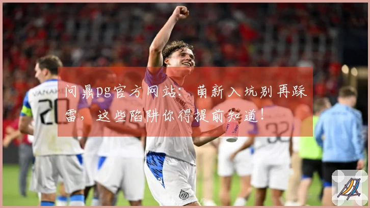 问鼎pg官方网站：萌新入坑别再踩雷，这些陷阱你得提前知道！