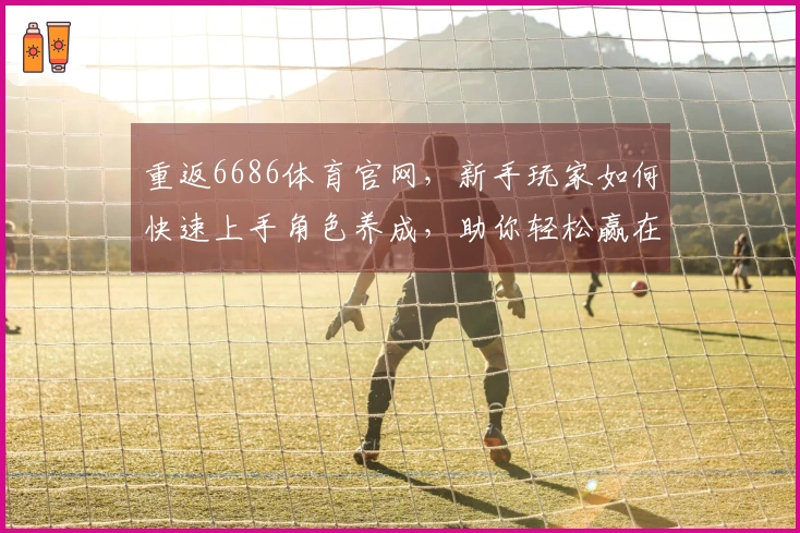 重返6686体育官网，新手玩家如何快速上手角色养成，助你轻松赢在起跑线