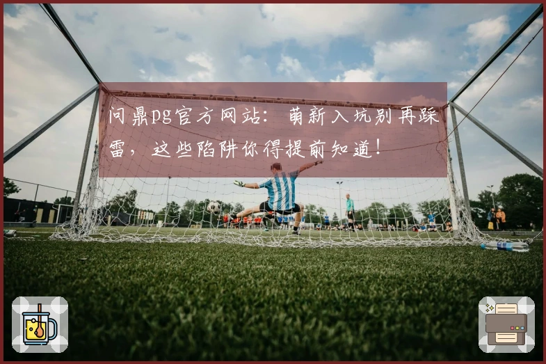 问鼎pg官方网站：萌新入坑别再踩雷，这些陷阱你得提前知道！